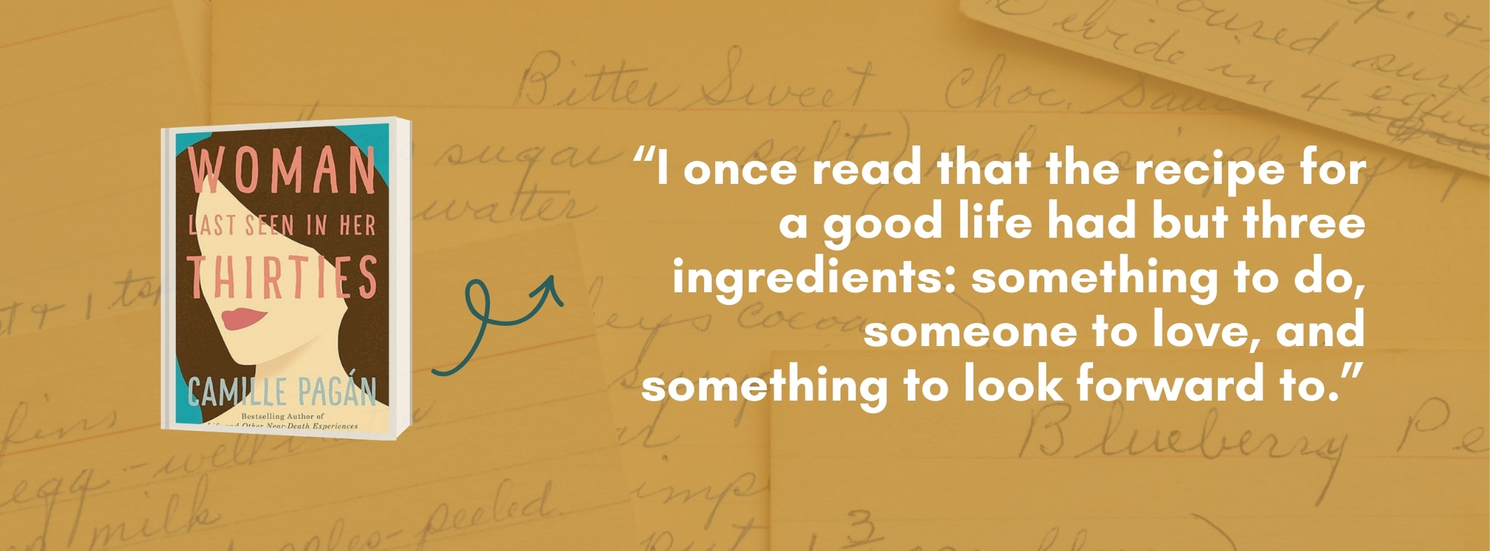 Cover and quote from Woman Last Seen in Her Thirties by Camille Pagan: I once read that the recipe for a good life had but three ingredients: something to do, someone to love, and something to look forward to.